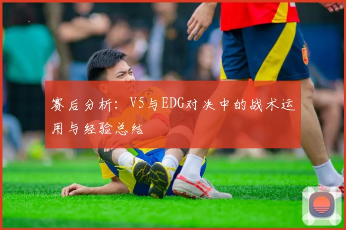 赛后分析:V5与EDG对决中的战术运用与经验总结