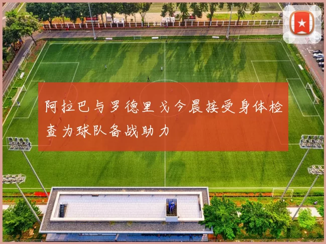 阿拉巴与罗德里戈今晨接受身体检查为球队备战助力