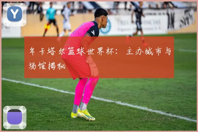 年卡塔尔篮球世界杯：主办城市与场馆揭秘