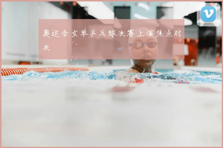 奥运会女单乒乓球决赛上演焦点对决