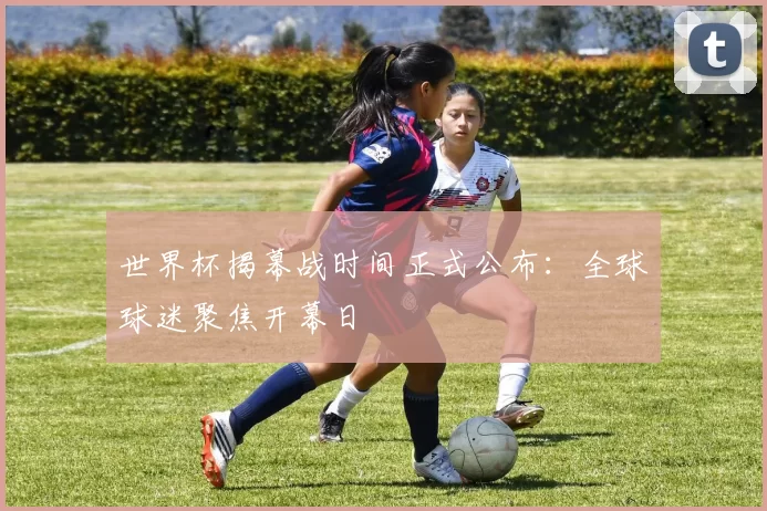世界杯揭幕战时间正式公布:全球球迷聚焦开幕日