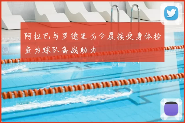 阿拉巴与罗德里戈今晨接受身体检查为球队备战助力