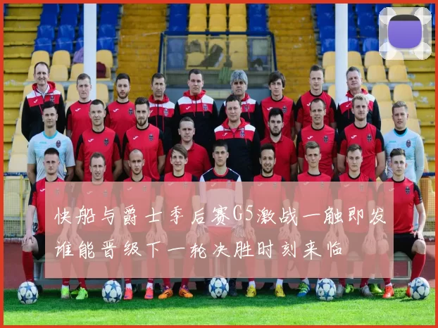 快船与爵士季后赛G5激战一触即发谁能晋级下一轮决胜时刻来临