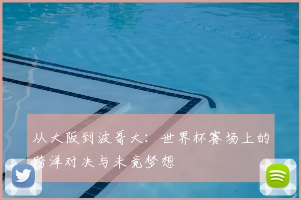 从大阪到波哥大：世界杯赛场上的跨洋对决与未竟梦想