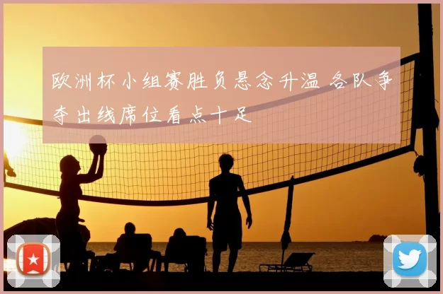 欧洲杯小组赛胜负悬念升温 各队争夺出线席位看点十足