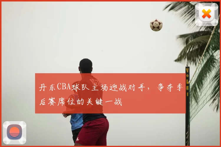 丹东CBA球队主场迎战对手，争夺季后赛席位的关键一战