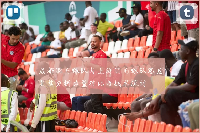 成都羽毛球队与上海羽毛球队赛后复盘分析力量对比与战术探讨