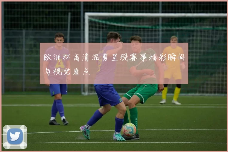 欧洲杯高清混剪呈现赛事精彩瞬间与视觉看点
