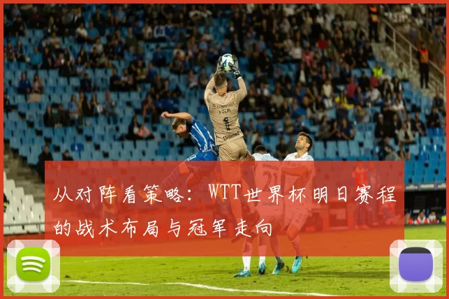 从对阵看策略：WTT世界杯明日赛程的战术布局与冠军走向
