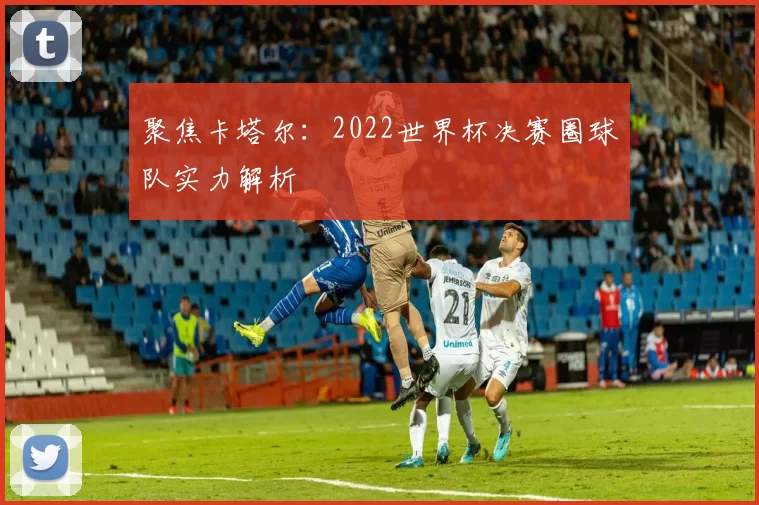 聚焦卡塔尔:2022世界杯决赛圈球队实力解析