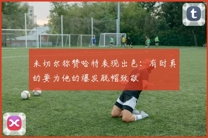 米切尔称赞哈特表现出色:有时真的要为他的爆发脱帽致敬