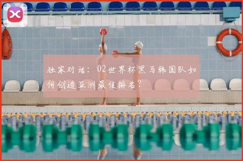 独家对话:02世界杯黑马韩国队如何创造亚洲最佳排名?