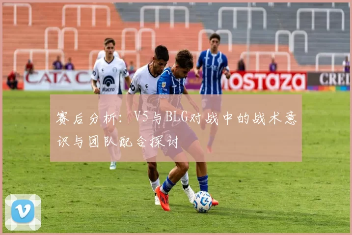 赛后分析:V5与BLG对战中的战术意识与团队配合探讨