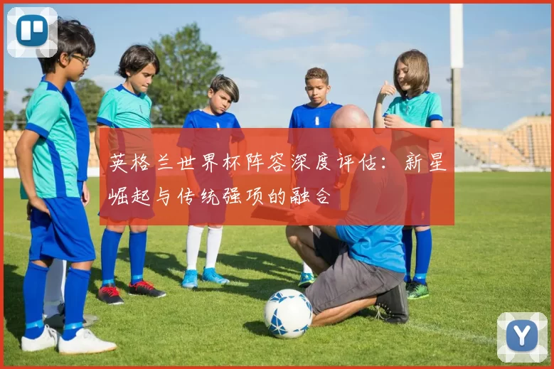 英格兰世界杯阵容深度评估：新星崛起与传统强项的融合
