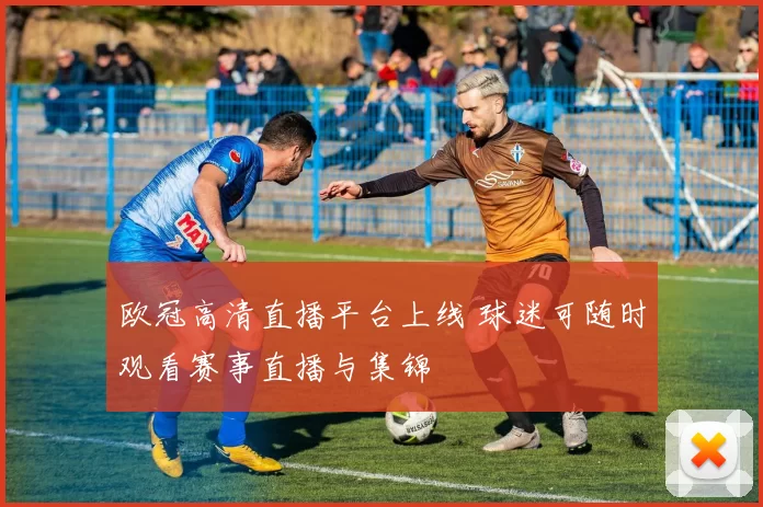 欧冠高清直播平台上线 球迷可随时观看赛事直播与集锦