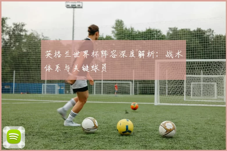 英格兰世界杯阵容深度解析：战术体系与关键球员
