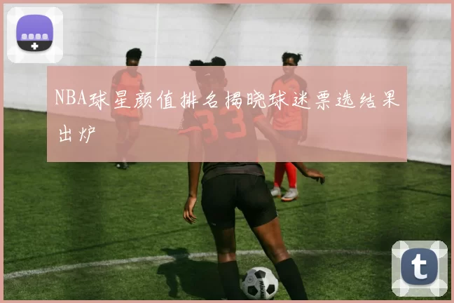 NBA球星颜值排名揭晓球迷票选结果出炉