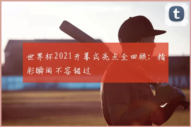 世界杯2021开幕式亮点全回顾：精彩瞬间不容错过