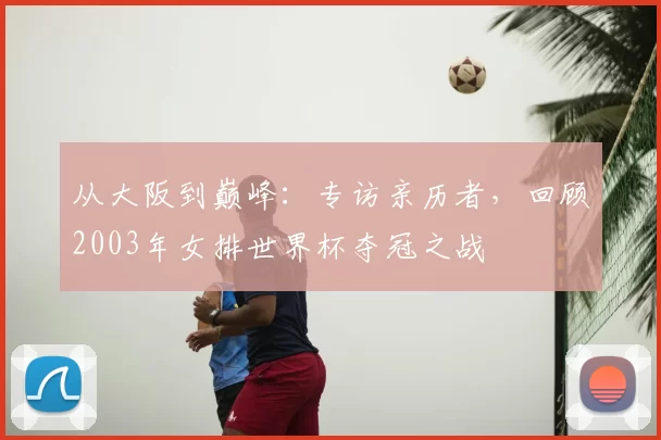从大阪到巅峰:专访亲历者,回顾2003年女排世界杯夺冠之战