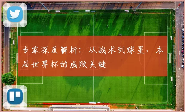 专家深度解析:从战术到球星,本届世界杯的成败关键