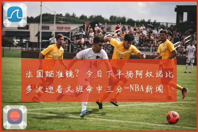 法国瞄准镜?今日下半场阿奴诺比多次迎着文班命中三分-NBA新闻