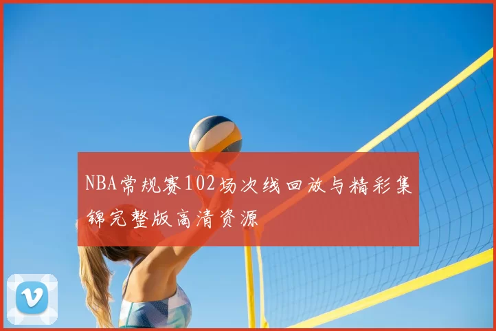 NBA常规赛102场次线回放与精彩集锦完整版高清资源