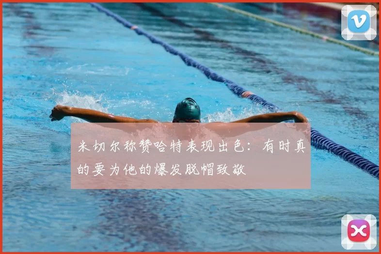 米切尔称赞哈特表现出色：有时真的要为他的爆发脱帽致敬