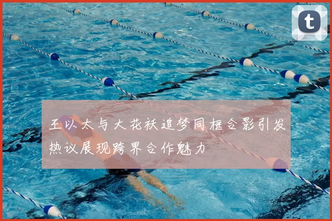 王以太与大花袄追梦同框合影引发热议展现跨界合作魅力
