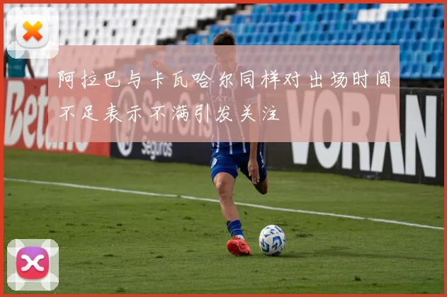 阿拉巴与卡瓦哈尔同样对出场时间不足表示不满引发关注