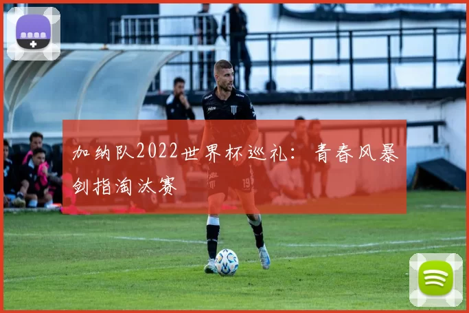加纳队2022世界杯巡礼：青春风暴剑指淘汰赛