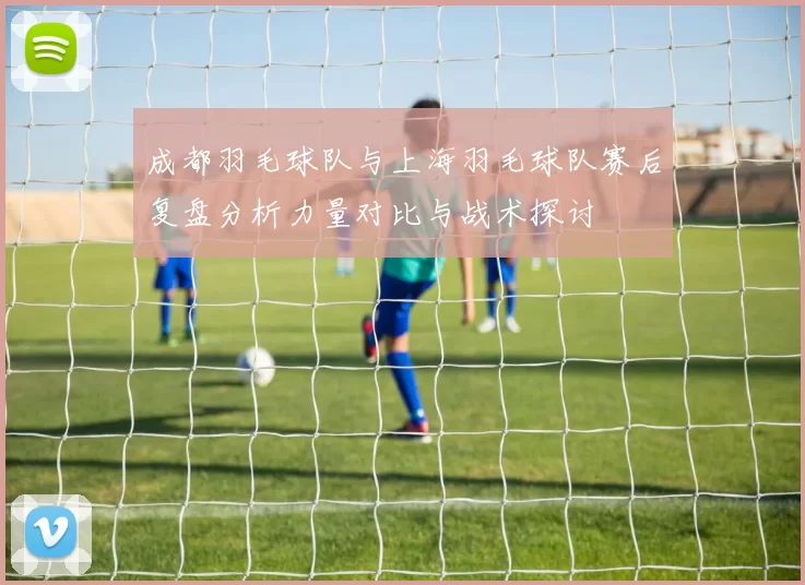 成都羽毛球队与上海羽毛球队赛后复盘分析力量对比与战术探讨