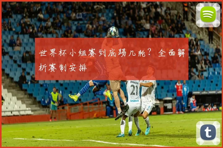 世界杯小组赛到底踢几轮？全面解析赛制安排