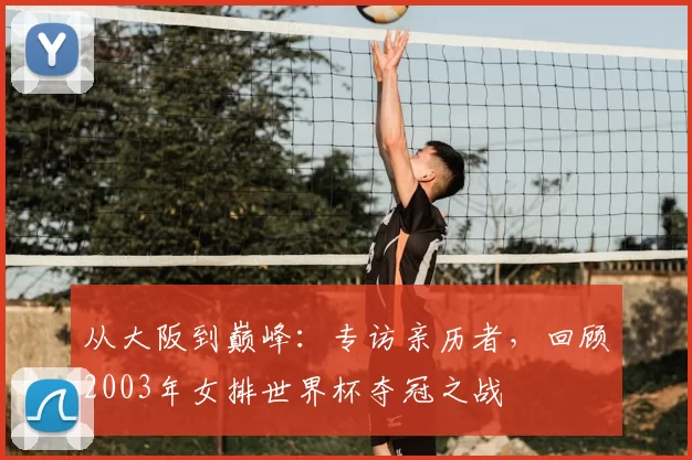 从大阪到巅峰：专访亲历者，回顾2003年女排世界杯夺冠之战