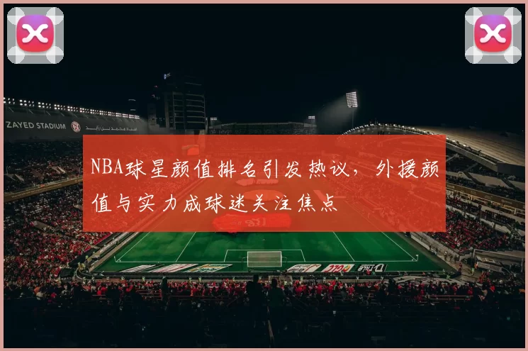 NBA球星颜值排名引发热议，外援颜值与实力成球迷关注焦点