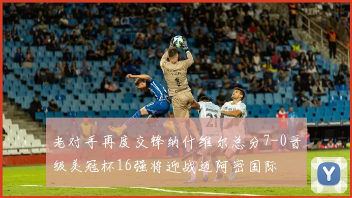 老对手再度交锋纳什维尔总分7-0晋级美冠杯16强将迎战迈阿密国际