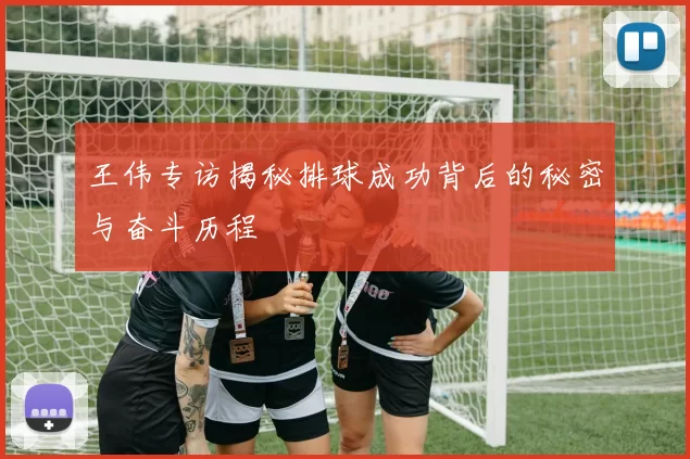 王伟专访揭秘排球成功背后的秘密与奋斗历程