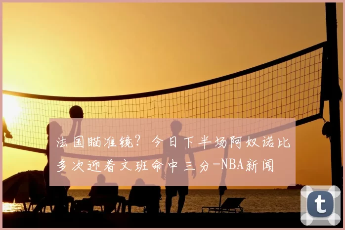 法国瞄准镜?今日下半场阿奴诺比多次迎着文班命中三分-NBA新闻