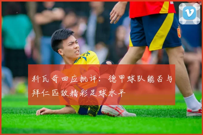科瓦奇回应批评:德甲球队能否与拜仁匹敌精彩足球水平