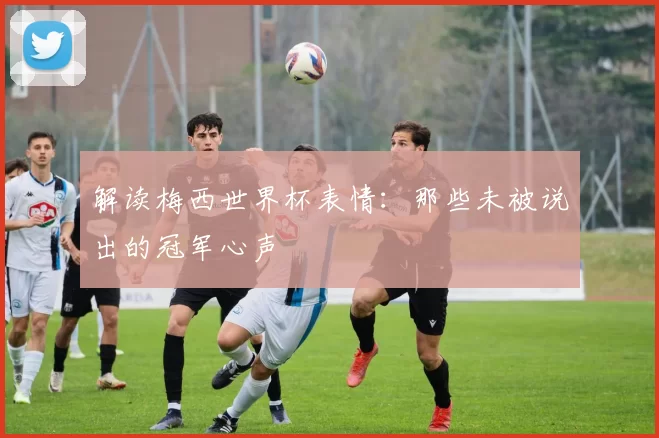 解读梅西世界杯表情：那些未被说出的冠军心声