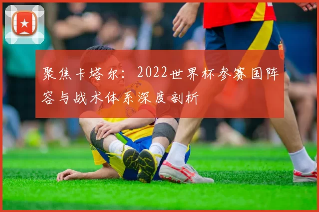 聚焦卡塔尔:2022世界杯参赛国阵容与战术体系深度剖析