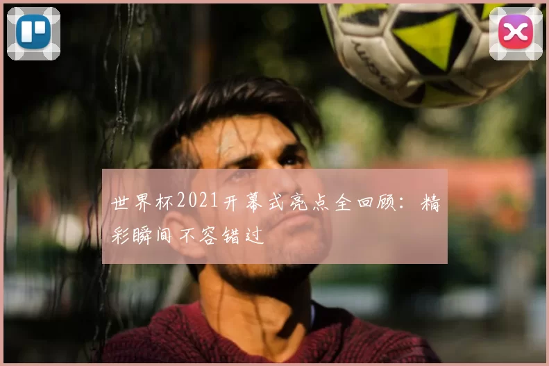 世界杯2021开幕式亮点全回顾:精彩瞬间不容错过