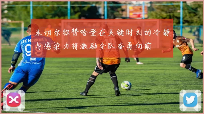 米切尔称赞哈登在关键时刻的冷静与感染力将激励全队奋勇向前