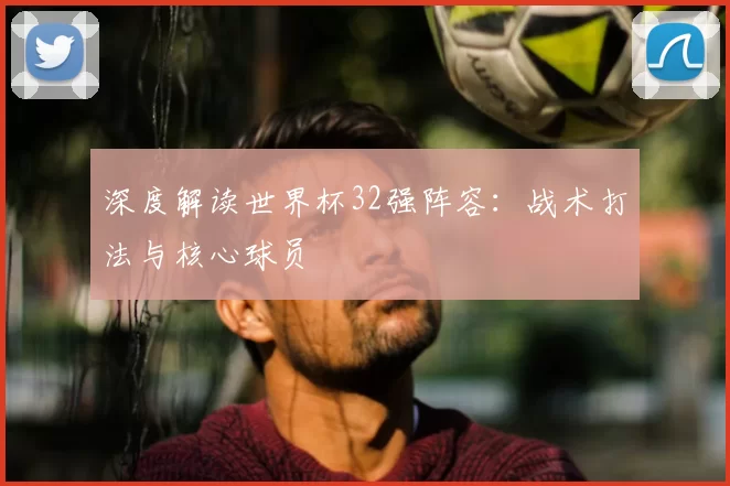 深度解读世界杯32强阵容：战术打法与核心球员