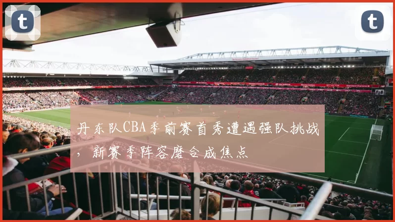 丹东队CBA季前赛首秀遭遇强队挑战，新赛季阵容磨合成焦点