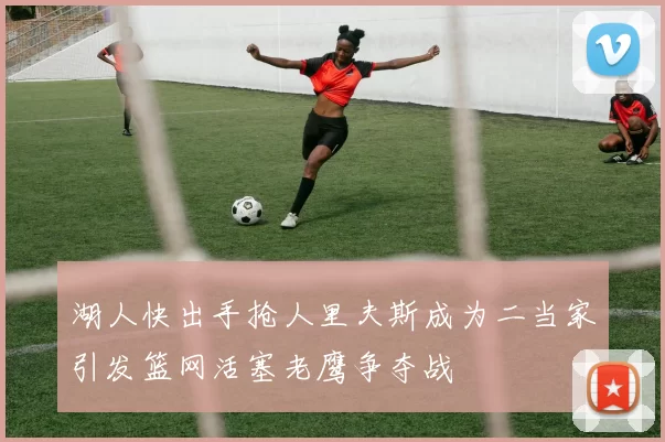 湖人快出手抢人里夫斯成为二当家引发篮网活塞老鹰争夺战