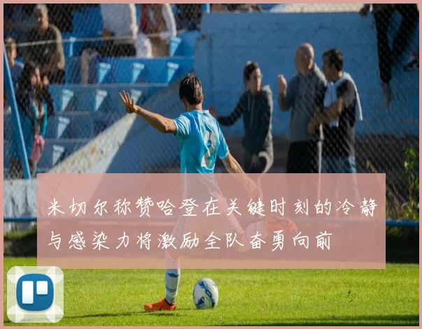 米切尔称赞哈登在关键时刻的冷静与感染力将激励全队奋勇向前
