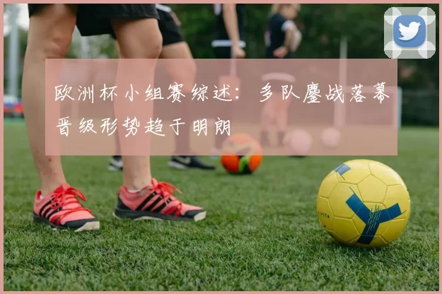 欧洲杯小组赛综述：多队鏖战落幕晋级形势趋于明朗