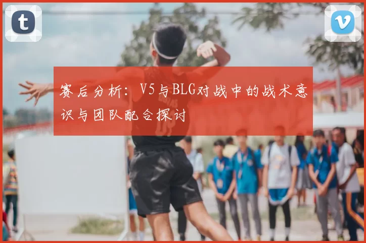 赛后分析:V5与BLG对战中的战术意识与团队配合探讨