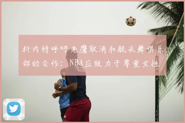 科内特呼吁老鹰取消和脱衣舞俱乐部的合作:NBA应致力于尊重女性