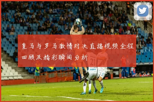 皇马与罗马激情对决直播视频全程回顾及精彩瞬间分析
